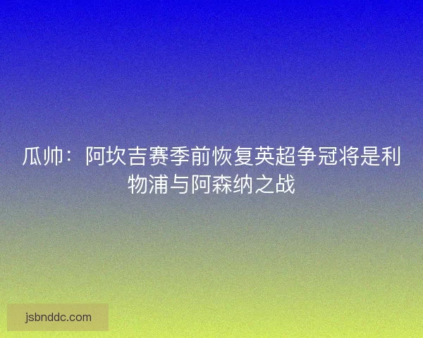 瓜帅:阿坎吉赛季前恢复英超争冠将是利物浦与阿森纳之战 瓜帅:阿坎吉赛季前恢复英超争冠将是利物浦与阿森纳之战