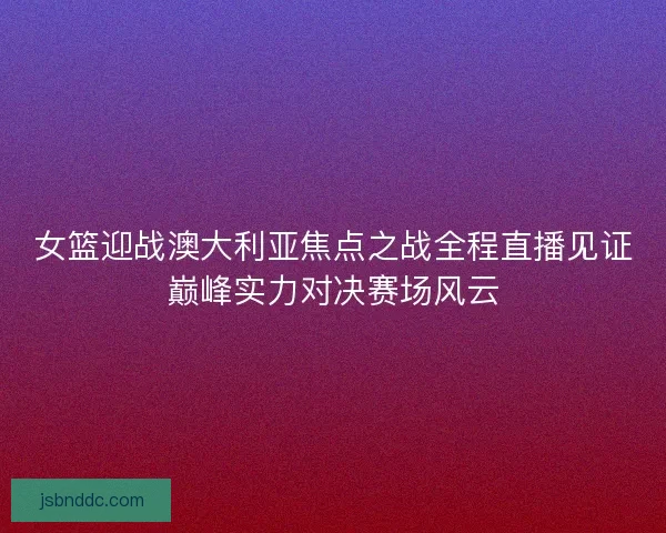 女篮迎战澳大利亚焦点之战全程直播见证巅峰实力对决赛场风云