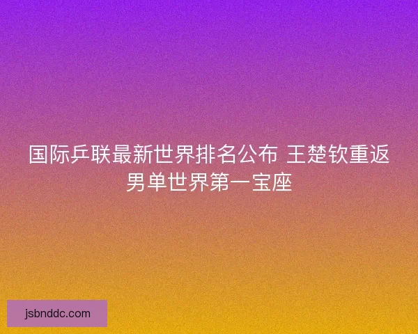 国际乒联最新世界排名公布 王楚钦重返男单世界第一宝座