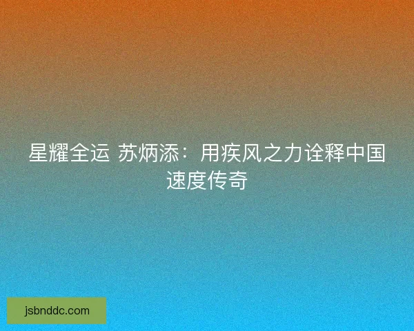 星耀全运 苏炳添：用疾风之力诠释中国速度传奇