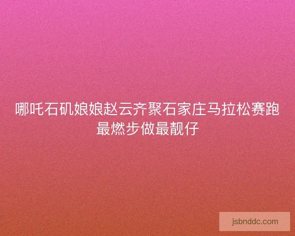 哪吒石矶娘娘赵云齐聚石家庄马拉松赛跑最燃步做最靓仔