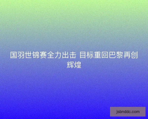 国羽世锦赛全力出击 目标重回巴黎再创辉煌