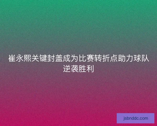 崔永熙关键封盖成为比赛转折点助力球队逆袭胜利