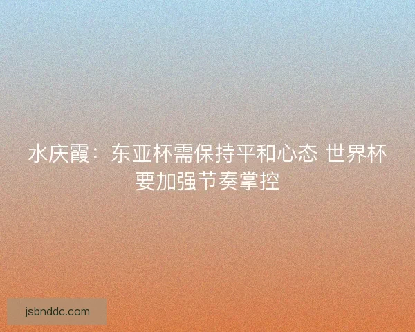 水庆霞：东亚杯需保持平和心态 世界杯要加强节奏掌控