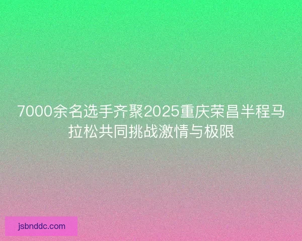 7000余名选手齐聚2025重庆荣昌半程马拉松共同挑战激情与极限