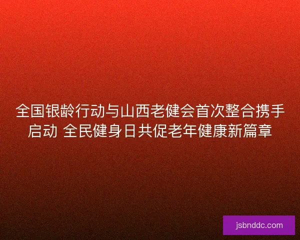 全国银龄行动与山西老健会首次整合携手启动 全民健身日共促老年健康新篇章 全国银龄行动与山西老健会首次整合携手启动 全民健身日共促老年健康新篇章