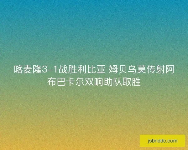 喀麦隆3-1战胜利比亚 姆贝乌莫传射阿布巴卡尔双响助队取胜 喀麦隆3-1战胜利比亚 姆贝乌莫传射阿布巴卡尔双响助队取胜