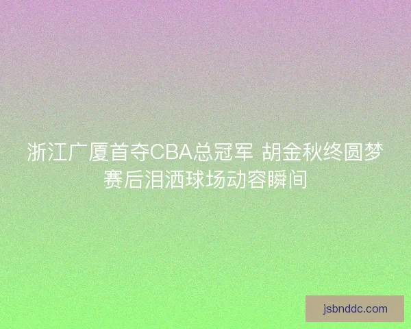 浙江广厦首夺CBA总冠军 胡金秋终圆梦赛后泪洒球场动容瞬间 浙江广厦首夺CBA总冠军 胡金秋终圆梦赛后泪洒球场动容瞬间