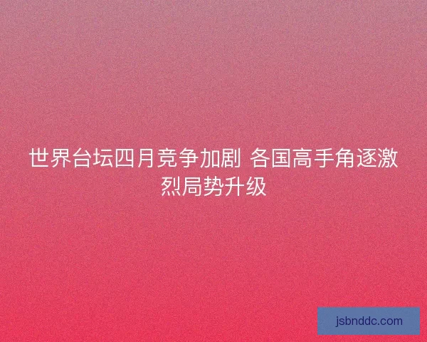 世界台坛四月竞争加剧 各国高手角逐激烈局势升级 世界台坛四月竞争加剧 各国高手角逐激烈局势升级