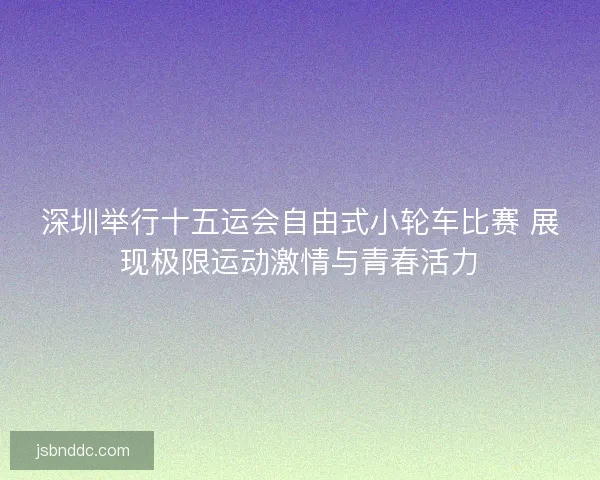 深圳举行十五运会自由式小轮车比赛 展现极限运动激情与青春活力