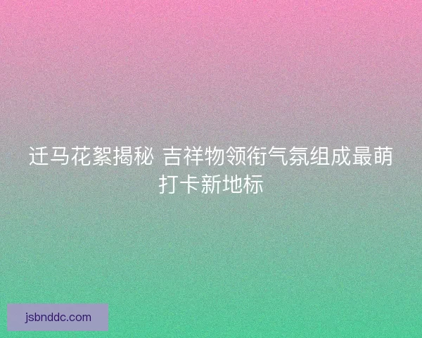 迁马花絮揭秘 吉祥物领衔气氛组成最萌打卡新地标