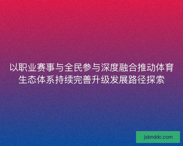 以职业赛事与全民参与深度融合推动体育生态体系持续完善升级发展路径探索 以职业赛事与全民参与深度融合推动体育生态体系持续完善升级发展路径探索