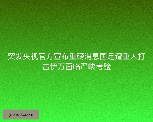 突发央视官方宣布重磅消息国足遭重大打击伊万面临严峻考验 突发央视官方宣布重磅消息国足遭重大打击伊万面临严峻考验