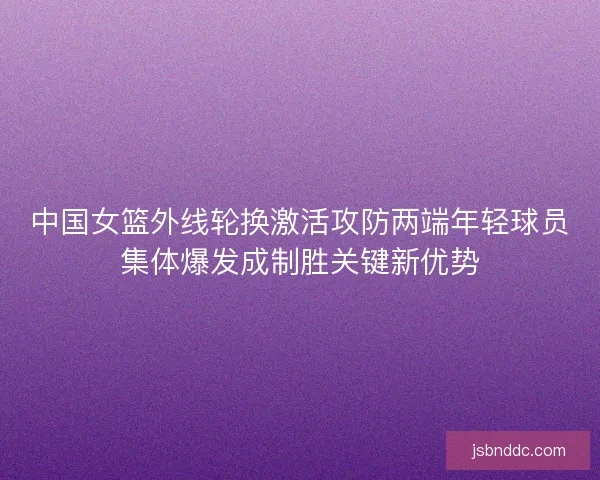 中国女篮外线轮换激活攻防两端年轻球员集体爆发成制胜关键新优势 中国女篮外线轮换激活攻防两端年轻球员集体爆发成制胜关键新优势