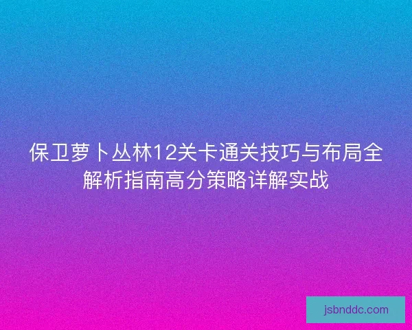 保卫萝卜丛林12关卡通关技巧与布局全解析指南高分策略详解实战