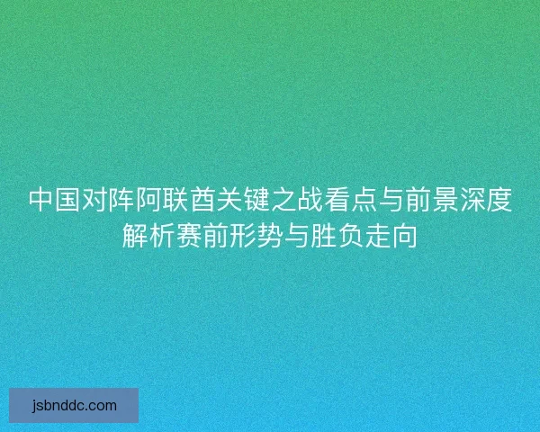 中国对阵阿联酋关键之战看点与前景深度解析赛前形势与胜负走向 中国对阵阿联酋关键之战看点与前景深度解析赛前形势与胜负走向