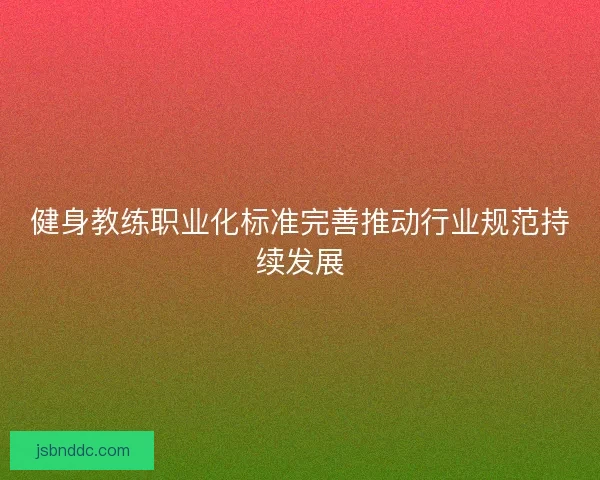 健身教练职业化标准完善推动行业规范持续发展 健身教练职业化标准完善推动行业规范持续发展