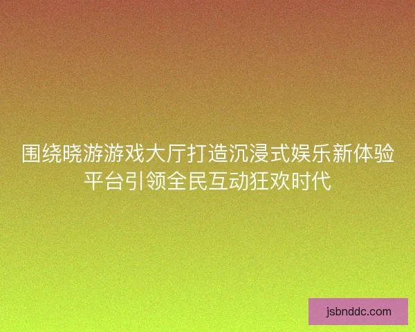 围绕晓游游戏大厅打造沉浸式娱乐新体验平台引领全民互动狂欢时代 围绕晓游游戏大厅打造沉浸式娱乐新体验平台引领全民互动狂欢时代