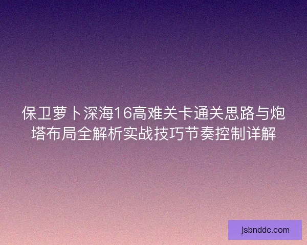 保卫萝卜深海16高难关卡通关思路与炮塔布局全解析实战技巧节奏控制详解 保卫萝卜深海16高难关卡通关思路与炮塔布局全解析实战技巧节奏控制详解