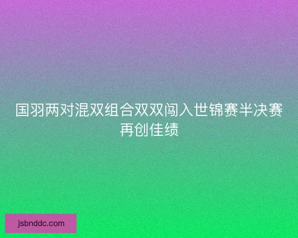 国羽两对混双组合双双闯入世锦赛半决赛再创佳绩