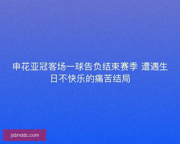 申花亚冠客场一球告负结束赛季 遭遇生日不快乐的痛苦结局 申花亚冠客场一球告负结束赛季 遭遇生日不快乐的痛苦结局