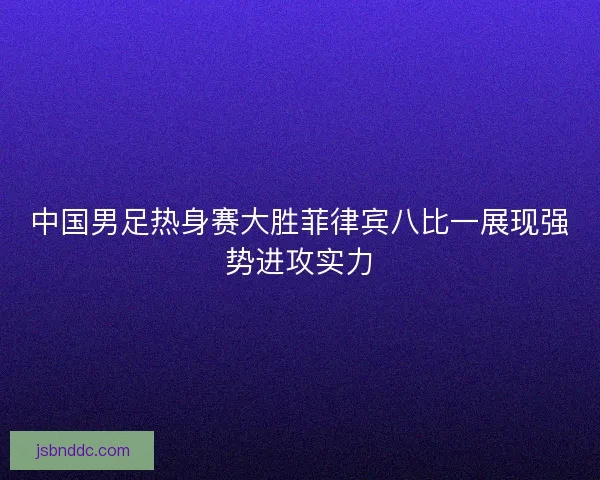 中国男足热身赛大胜菲律宾八比一展现强势进攻实力 中国男足热身赛大胜菲律宾八比一展现强势进攻实力