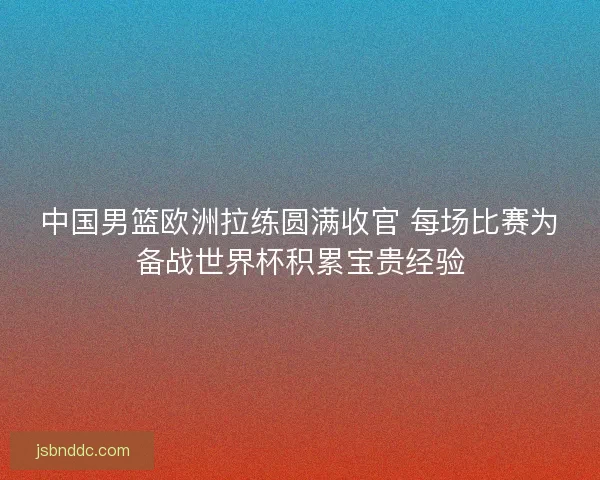 中国男篮欧洲拉练圆满收官 每场比赛为备战世界杯积累宝贵经验