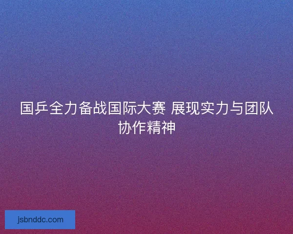 国乒全力备战国际大赛 展现实力与团队协作精神