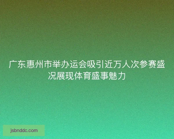 广东惠州市举办运会吸引近万人次参赛盛况展现体育盛事魅力 广东惠州市举办运会吸引近万人次参赛盛况展现体育盛事魅力