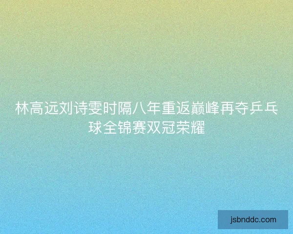 林高远刘诗雯时隔八年重返巅峰再夺乒乓球全锦赛双冠荣耀 林高远刘诗雯时隔八年重返巅峰再夺乒乓球全锦赛双冠荣耀